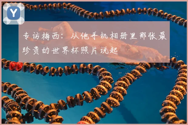 专访梅西：从他手机相册里那张最珍贵的世界杯照片说起