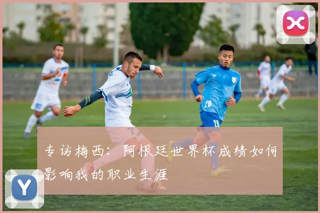 专访梅西:阿根廷世界杯成绩如何影响我的职业生涯