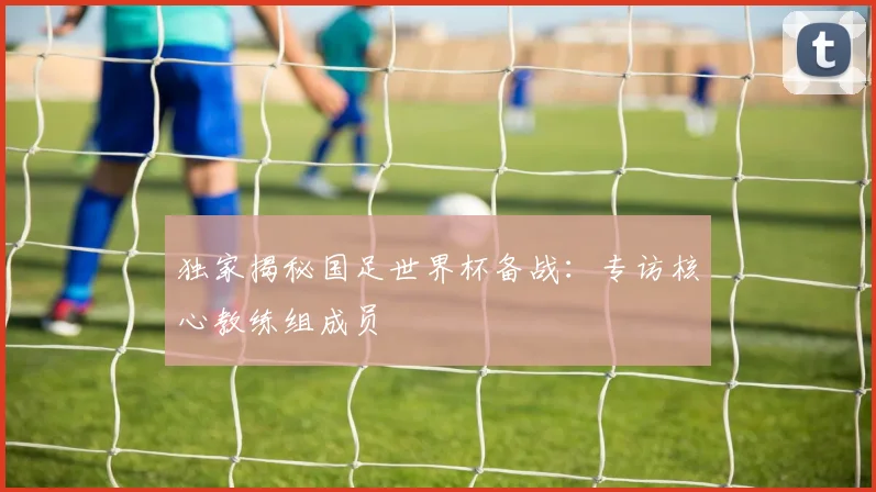 独家揭秘国足世界杯备战：专访核心教练组成员