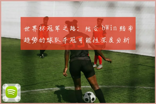 世界杯冠军之路:结合 bWin 赔率趋势的球队夺冠可能性深度分析