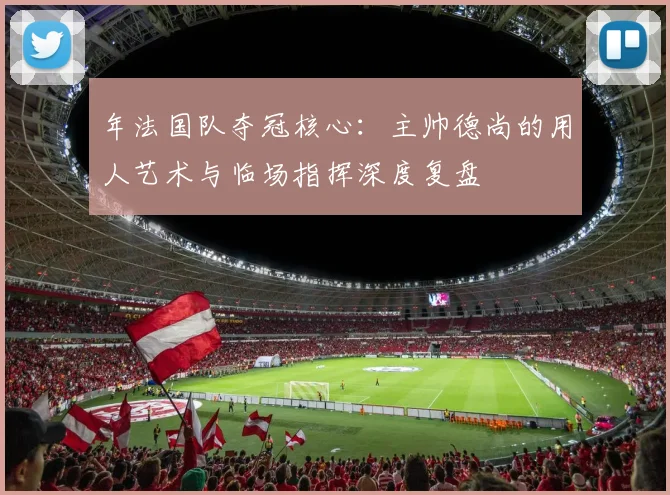 年法国队夺冠核心:主帅德尚的用人艺术与临场指挥深度复盘