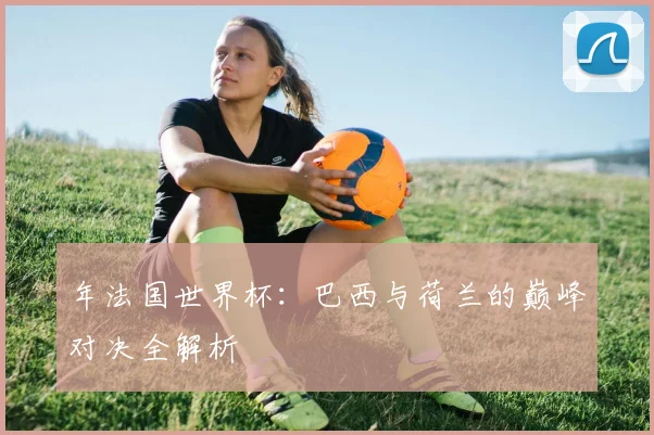 年法国世界杯:巴西与荷兰的巅峰对决全解析