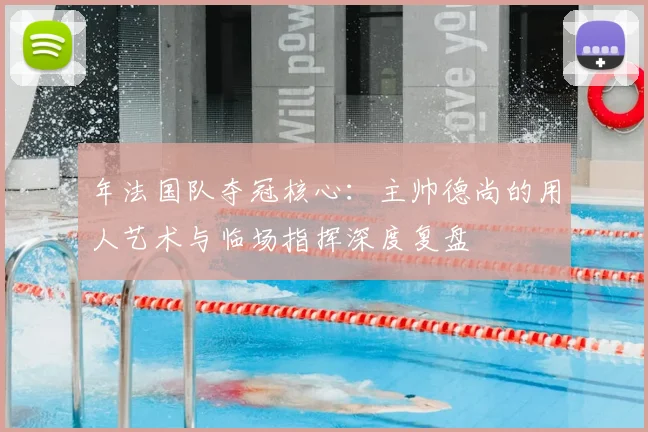 年法国队夺冠核心：主帅德尚的用人艺术与临场指挥深度复盘