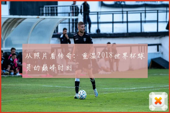 从照片看传奇：重温2018世界杯球员的巅峰时刻