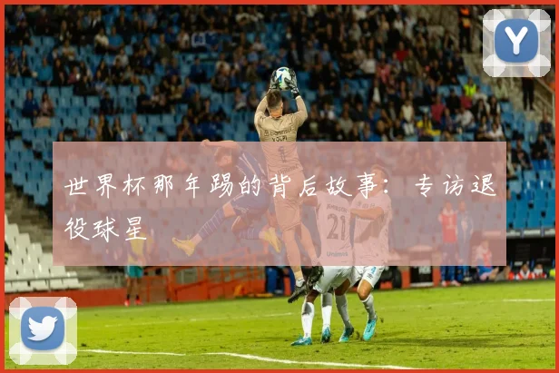 世界杯那年踢的背后故事:专访退役球星