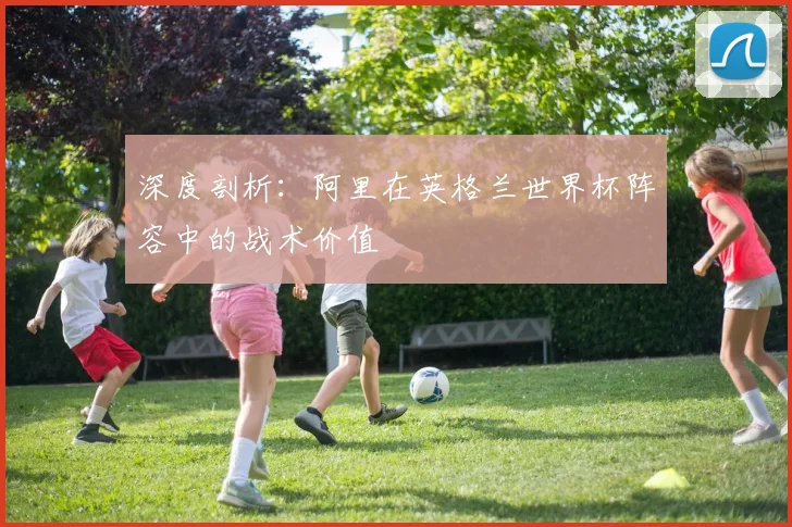 深度剖析：阿里在英格兰世界杯阵容中的战术价值
